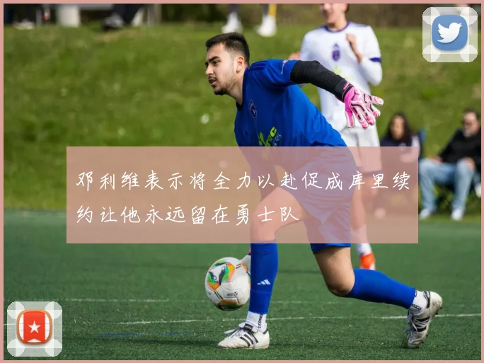 邓利维表示将全力以赴促成库里续约让他永远留在勇士队