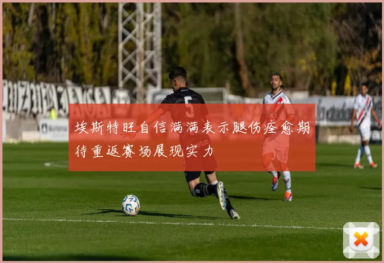 埃斯特旺自信满满表示腿伤痊愈期待重返赛场展现实力