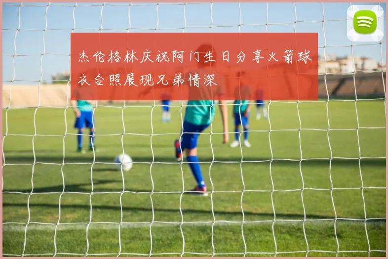 杰伦格林庆祝阿门生日分享火箭球衣合照展现兄弟情深