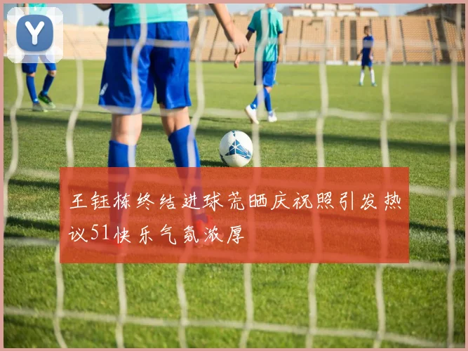 王钰栋终结进球荒晒庆祝照引发热议51快乐气氛浓厚