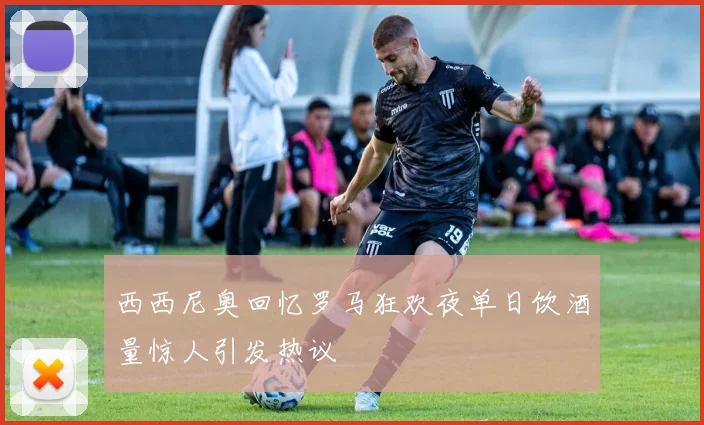 西西尼奥回忆罗马狂欢夜单日饮酒量惊人引发热议