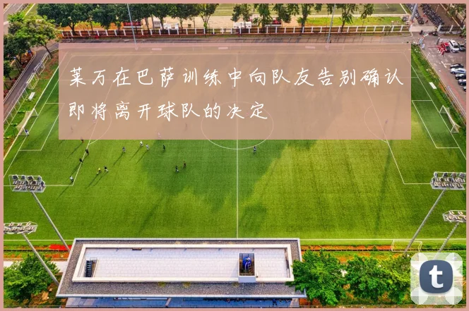 莱万在巴萨训练中向队友告别确认即将离开球队的决定
