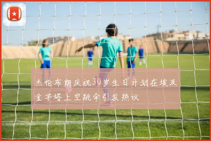 杰伦布朗庆祝30岁生日计划在埃及金字塔上空跳伞引发热议