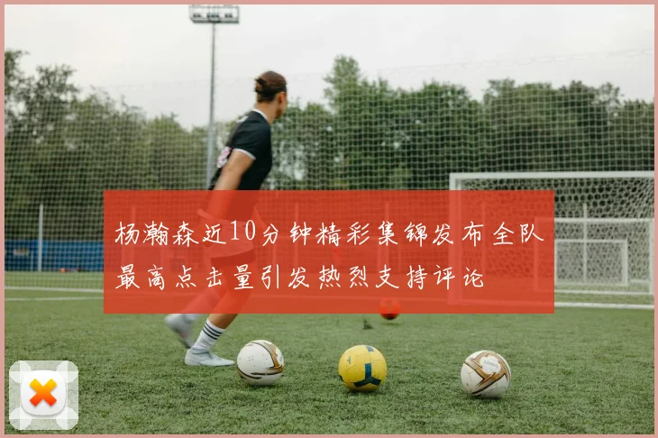 杨瀚森近10分钟精彩集锦发布全队最高点击量引发热烈支持评论