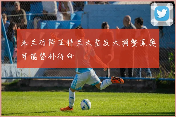 米兰对阵亚特兰大首发大调整莱奥可能替补待命
