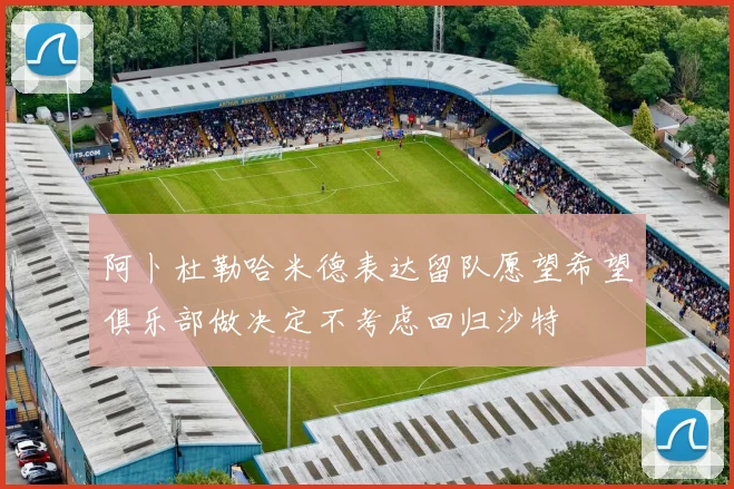 阿卜杜勒哈米德表达留队愿望希望俱乐部做决定不考虑回归沙特