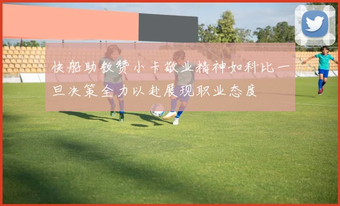快船助教赞小卡敬业精神如科比一旦决策全力以赴展现职业态度