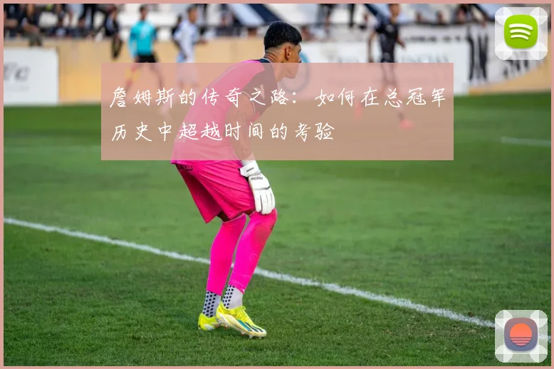 詹姆斯的传奇之路：如何在总冠军历史中超越时间的考验