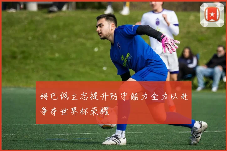 姆巴佩立志提升防守能力全力以赴争夺世界杯荣耀