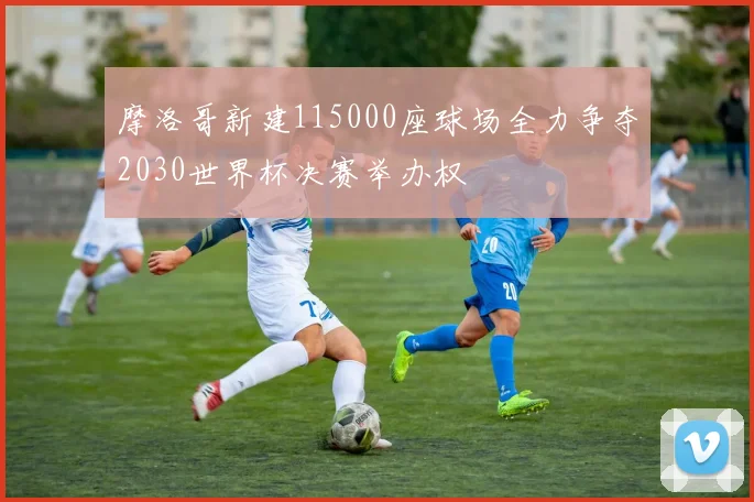 摩洛哥新建115000座球场全力争夺2030世界杯决赛举办权