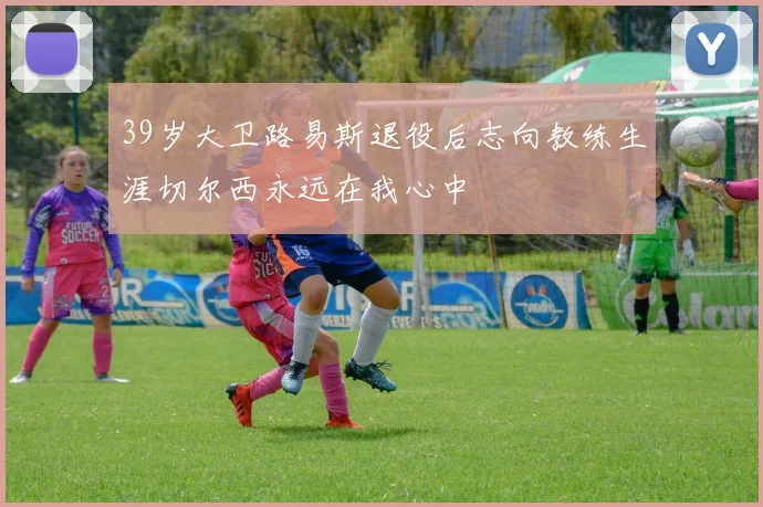 39岁大卫路易斯退役后志向教练生涯切尔西永远在我心中
