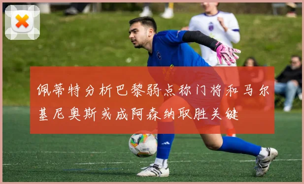 佩蒂特分析巴黎弱点称门将和马尔基尼奥斯或成阿森纳取胜关键